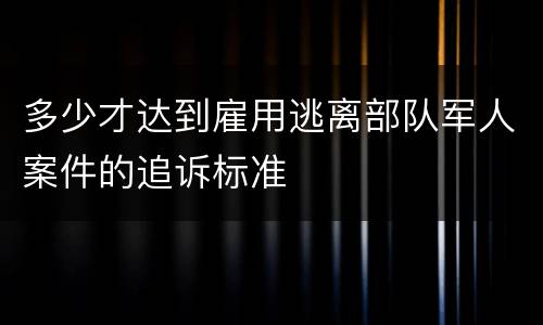 多少才达到雇用逃离部队军人案件的追诉标准