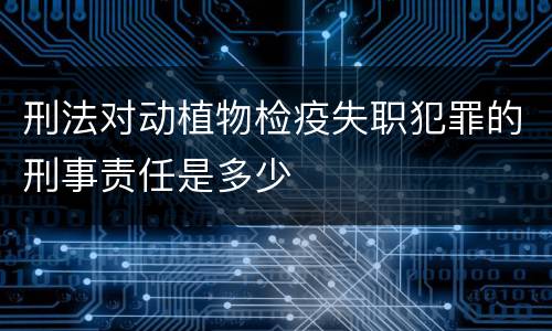 刑法对动植物检疫失职犯罪的刑事责任是多少