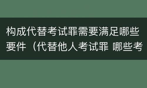 构成代替考试罪需要满足哪些要件（代替他人考试罪 哪些考试）