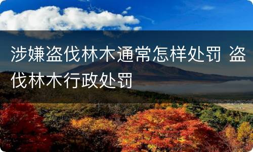 涉嫌盗伐林木通常怎样处罚 盗伐林木行政处罚
