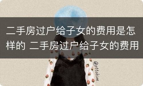 二手房过户给子女的费用是怎样的 二手房过户给子女的费用是怎样的呢