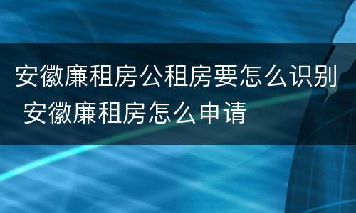 安徽廉租房公租房要怎么识别 安徽廉租房怎么申请