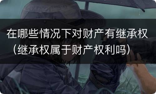 在哪些情况下对财产有继承权（继承权属于财产权利吗）