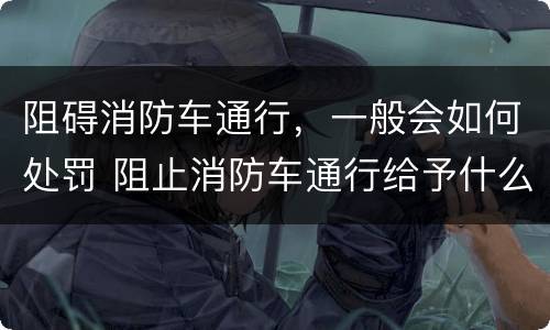 阻碍消防车通行，一般会如何处罚 阻止消防车通行给予什么处罚