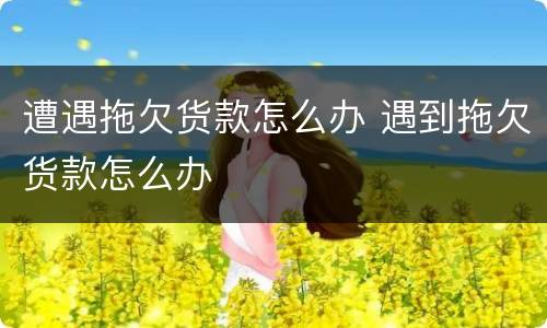 遭遇拖欠货款怎么办 遇到拖欠货款怎么办