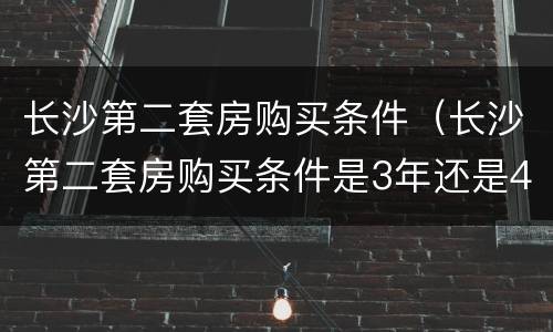 长沙第二套房购买条件（长沙第二套房购买条件是3年还是4年）