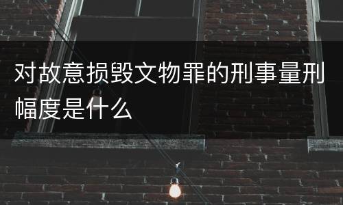 对故意损毁文物罪的刑事量刑幅度是什么