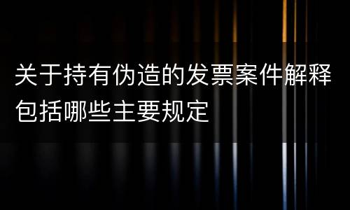 关于持有伪造的发票案件解释包括哪些主要规定