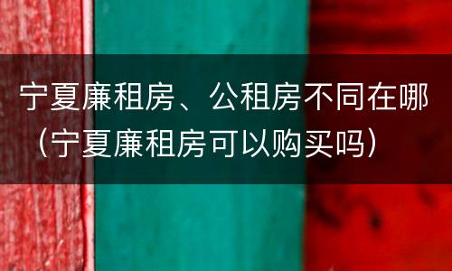 宁夏廉租房、公租房不同在哪（宁夏廉租房可以购买吗）