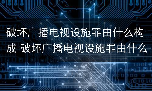 破坏广播电视设施罪由什么构成 破坏广播电视设施罪由什么构成的