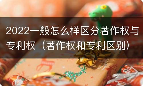 2022一般怎么样区分著作权与专利权（著作权和专利区别）