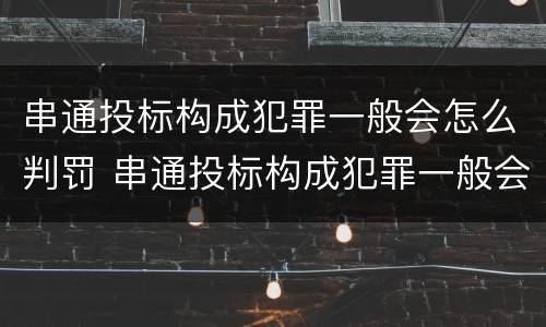 串通投标构成犯罪一般会怎么判罚 串通投标构成犯罪一般会怎么判罚呢