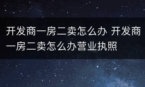 开发商一房二卖怎么办 开发商一房二卖怎么办营业执照