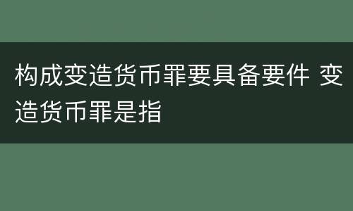 构成变造货币罪要具备要件 变造货币罪是指