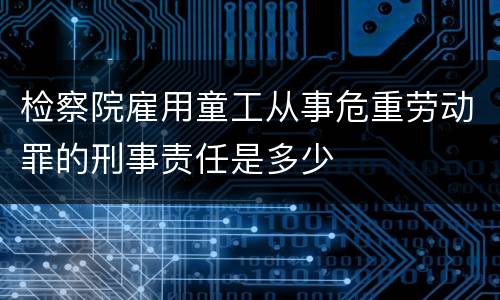 检察院雇用童工从事危重劳动罪的刑事责任是多少