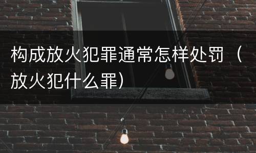构成放火犯罪通常怎样处罚（放火犯什么罪）