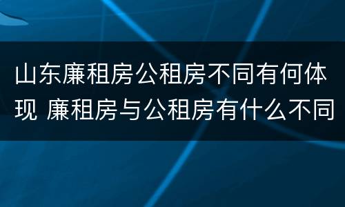 山东廉租房公租房不同有何体现 廉租房与公租房有什么不同