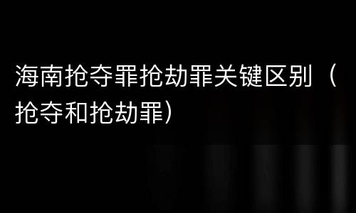 海南抢夺罪抢劫罪关键区别（抢夺和抢劫罪）