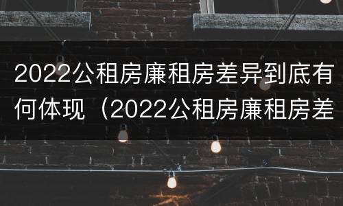 2022公租房廉租房差异到底有何体现（2022公租房廉租房差异到底有何体现和原因）