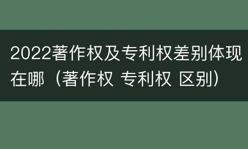 2022著作权及专利权差别体现在哪（著作权 专利权 区别）