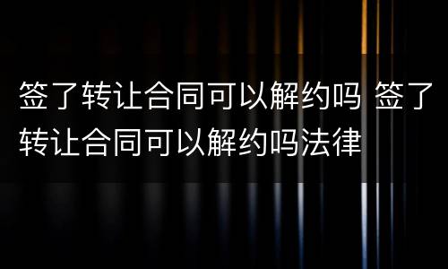 签了转让合同可以解约吗 签了转让合同可以解约吗法律
