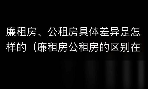 廉租房、公租房具体差异是怎样的（廉租房公租房的区别在哪里）