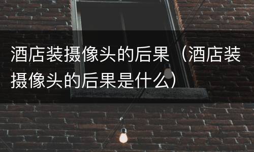 酒店装摄像头的后果（酒店装摄像头的后果是什么）