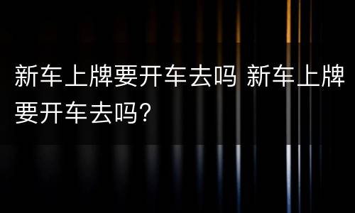 新车上牌要开车去吗 新车上牌要开车去吗?