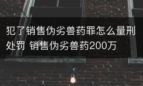 犯了销售伪劣兽药罪怎么量刑处罚 销售伪劣兽药200万