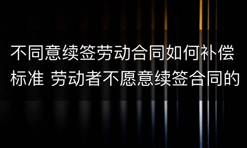 不同意续签劳动合同如何补偿标准 劳动者不愿意续签合同的有经济补偿吗?