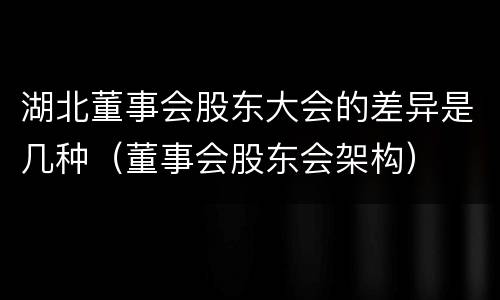 湖北董事会股东大会的差异是几种（董事会股东会架构）