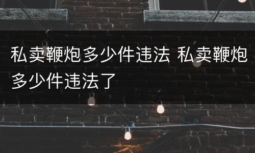 私卖鞭炮多少件违法 私卖鞭炮多少件违法了