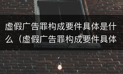 虚假广告罪构成要件具体是什么（虚假广告罪构成要件具体是什么意思）