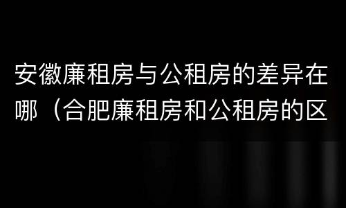 安徽廉租房与公租房的差异在哪（合肥廉租房和公租房的区别）