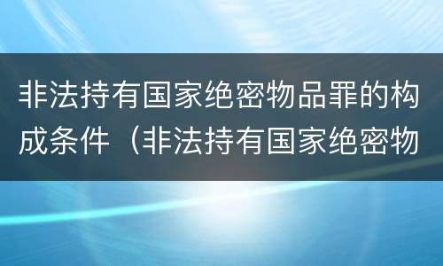 非法持有国家绝密物品罪的构成条件（非法持有国家绝密物品罪的构成条件包括）