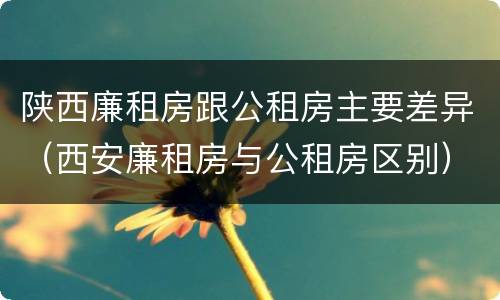 陕西廉租房跟公租房主要差异（西安廉租房与公租房区别）