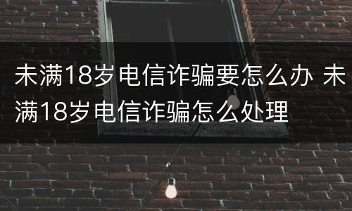 未满18岁电信诈骗要怎么办 未满18岁电信诈骗怎么处理