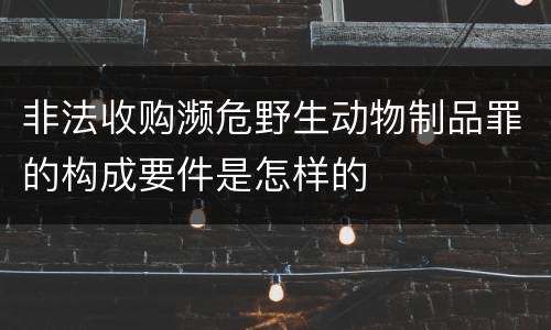 非法收购濒危野生动物制品罪的构成要件是怎样的