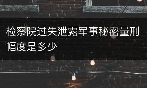 检察院过失泄露军事秘密量刑幅度是多少