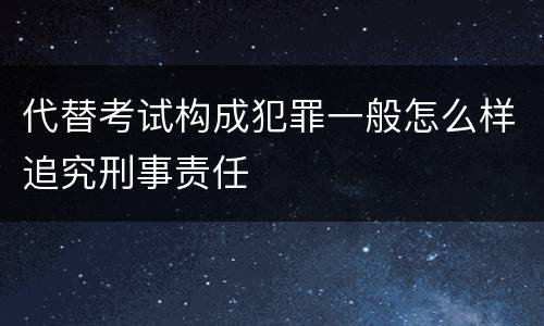 代替考试构成犯罪一般怎么样追究刑事责任