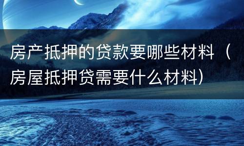 房产抵押的贷款要哪些材料（房屋抵押贷需要什么材料）
