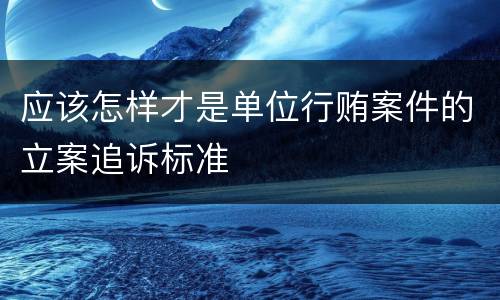 应该怎样才是单位行贿案件的立案追诉标准