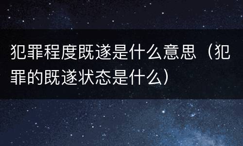 犯罪程度既遂是什么意思（犯罪的既遂状态是什么）