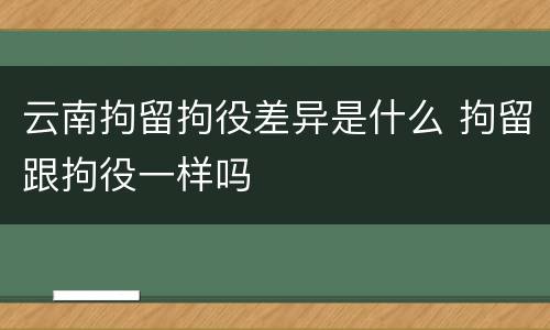 云南拘留拘役差异是什么 拘留跟拘役一样吗