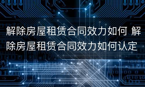 解除房屋租赁合同效力如何 解除房屋租赁合同效力如何认定