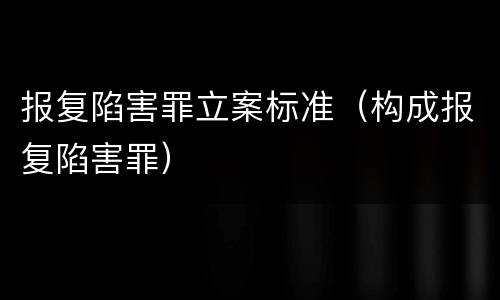 报复陷害罪立案标准（构成报复陷害罪）