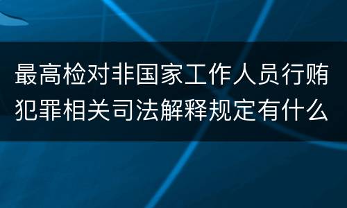 最高检对非国家工作人员行贿犯罪相关司法解释规定有什么重要内容
