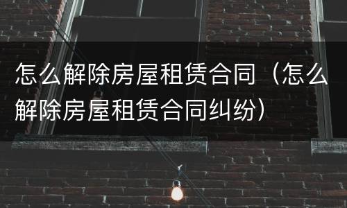 怎么解除房屋租赁合同（怎么解除房屋租赁合同纠纷）