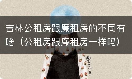 吉林公租房跟廉租房的不同有啥（公租房跟廉租房一样吗）