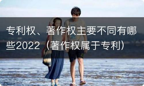 专利权、著作权主要不同有哪些2022（著作权属于专利）